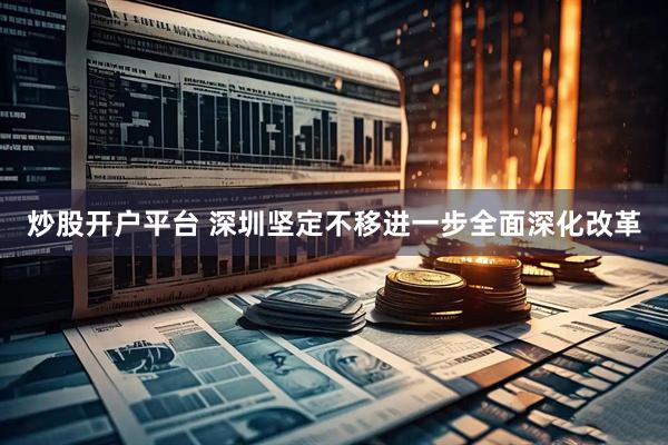 炒股开户平台 深圳坚定不移进一步全面深化改革