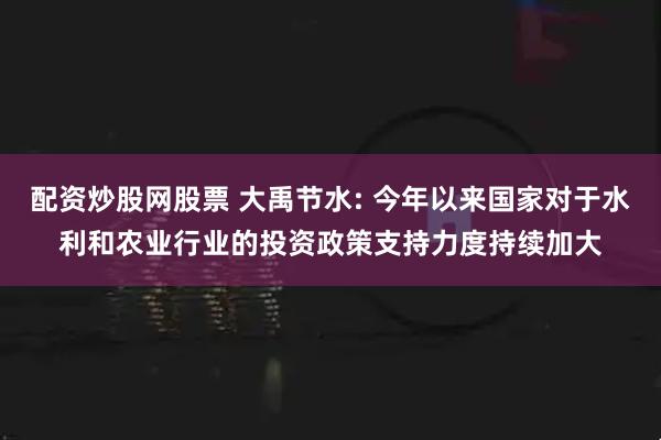 配资炒股网股票 大禹节水: 今年以来国家对于水利和农业行业的投资政策支持力度持续加大