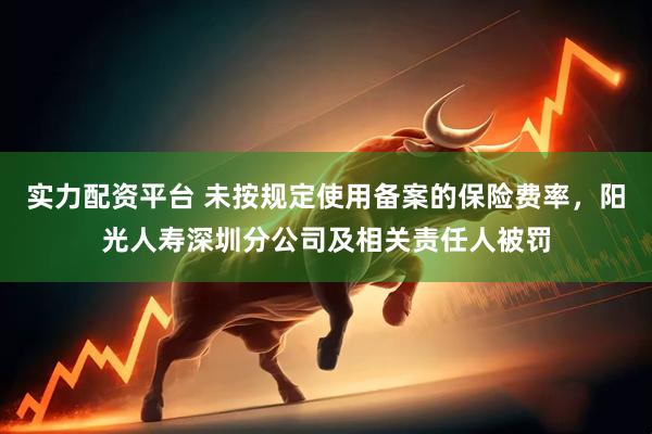 实力配资平台 未按规定使用备案的保险费率，阳光人寿深圳分公司及相关责任人被罚