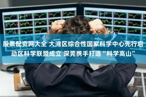 股票配资网大全 大湾区综合性国家科学中心先行启动区科学联盟成立 深莞携手打造“科学高山”