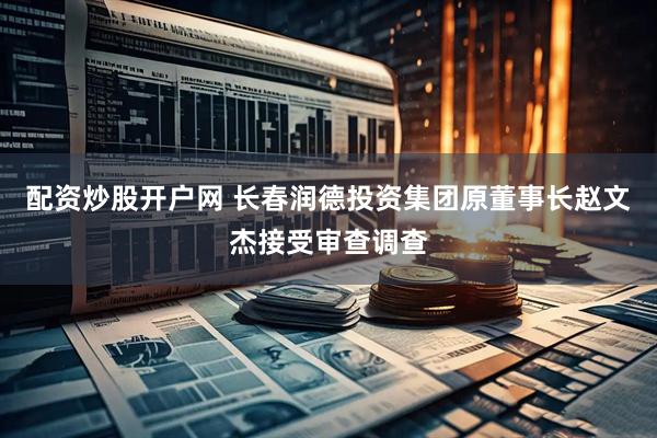 配资炒股开户网 长春润德投资集团原董事长赵文杰接受审查调查