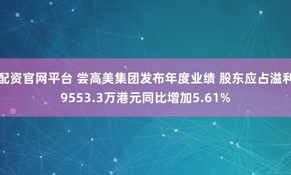 配资官网平台 尝高美集团发布年度业绩 股东应占溢利9553.3万港元同比增加5.61%