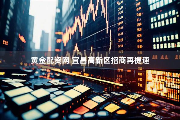黄金配资网 宜昌高新区招商再提速