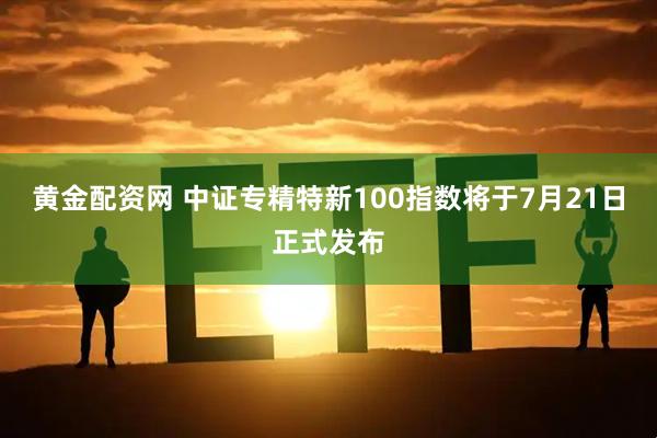 黄金配资网 中证专精特新100指数将于7月21日正式发布