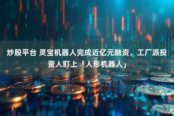 炒股平台 灵宝机器人完成近亿元融资，工厂派投资人盯上「人形机器人」