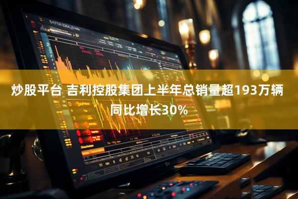 炒股平台 吉利控股集团上半年总销量超193万辆 同比增长30%