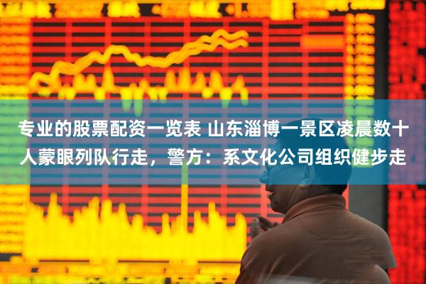 专业的股票配资一览表 山东淄博一景区凌晨数十人蒙眼列队行走，警方：系文化公司组织健步走