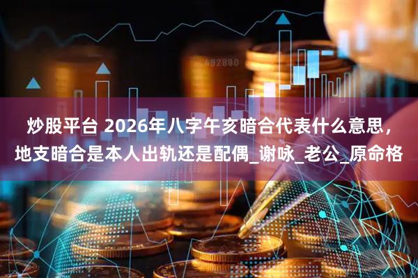 炒股平台 2026年八字午亥暗合代表什么意思，地支暗合是本人出轨还是配偶_谢咏_老公_原命格
