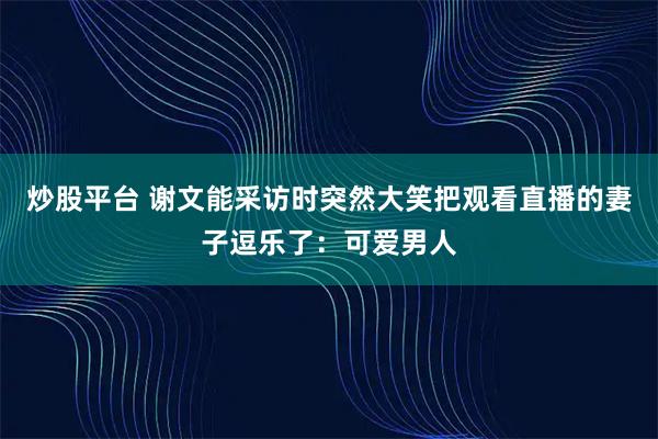 炒股平台 谢文能采访时突然大笑把观看直播的妻子逗乐了：可爱男人