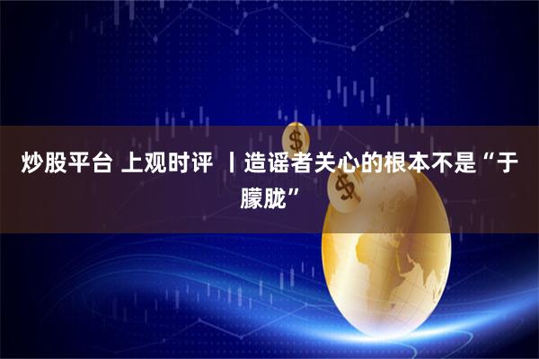 炒股平台 上观时评 丨造谣者关心的根本不是“于朦胧”