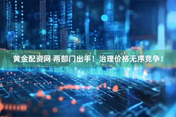 黄金配资网 两部门出手！治理价格无序竞争！