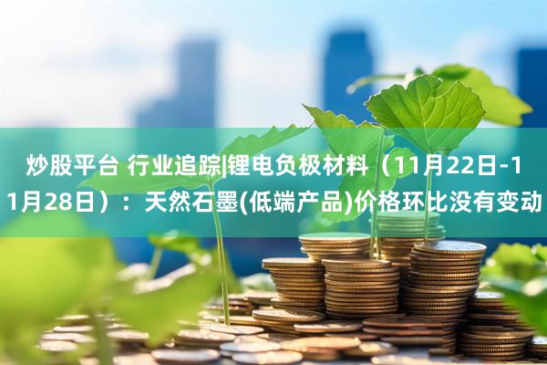 炒股平台 行业追踪|锂电负极材料(11月22日-11月28日):天然石墨(低端产品)价格环比没有变动