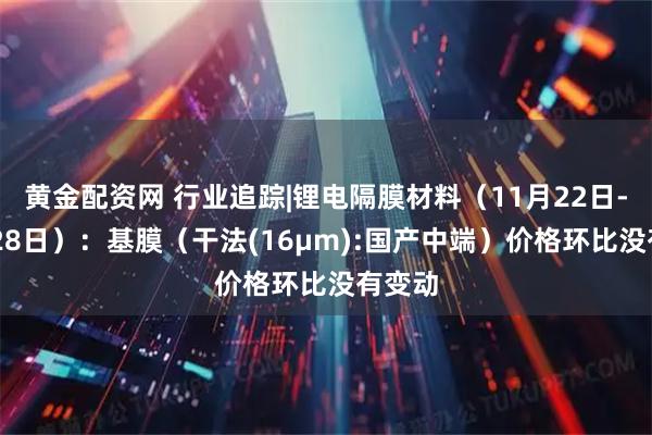 黄金配资网 行业追踪|锂电隔膜材料(11月22日-11月28日):基膜(干法(16μm):国产中端)价格环比没有变动