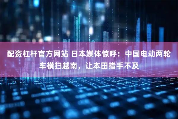 配资杠杆官方网站 日本媒体惊呼：中国电动两轮车横扫越南，让本田措手不及