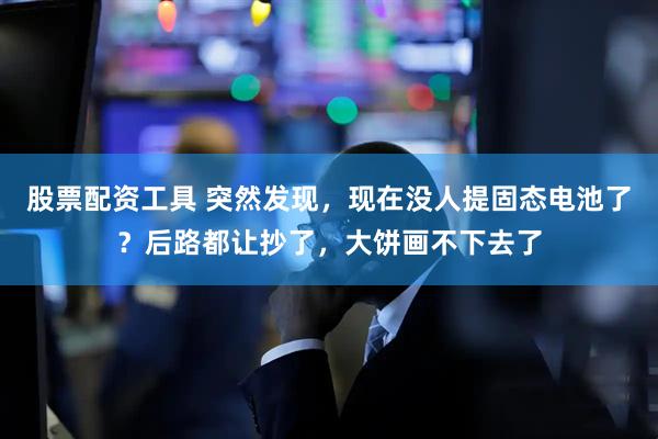 股票配资工具 突然发现，现在没人提固态电池了？后路都让抄了，大饼画不下去了