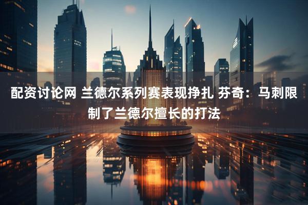 配资讨论网 兰德尔系列赛表现挣扎 芬奇：马刺限制了兰德尔擅长的打法