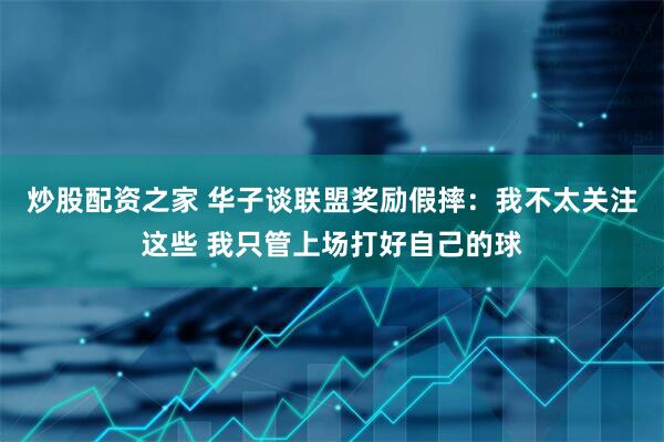 炒股配资之家 华子谈联盟奖励假摔：我不太关注这些 我只管上场打好自己的球
