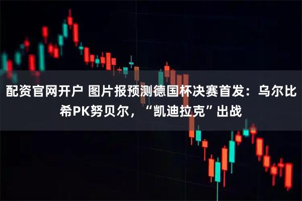 配资官网开户 图片报预测德国杯决赛首发：乌尔比希PK努贝尔，“凯迪拉克”出战