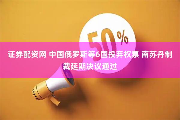证券配资网 中国俄罗斯等6国投弃权票 南苏丹制裁延期决议通过