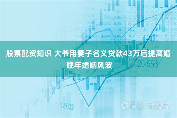 股票配资知识 大爷用妻子名义贷款43万后提离婚 晚年婚姻风波