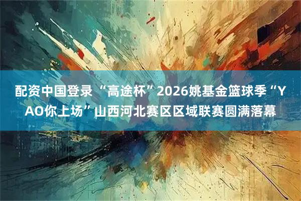 配资中国登录 “高途杯”2026姚基金篮球季“YAO你上场”山西河北赛区区域联赛圆满落幕