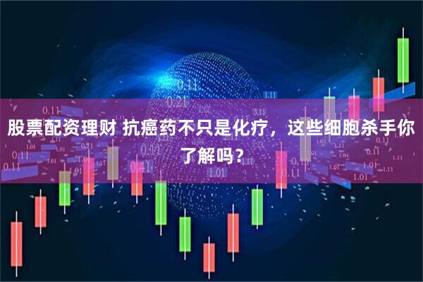 股票配资理财 抗癌药不只是化疗，这些细胞杀手你了解吗？