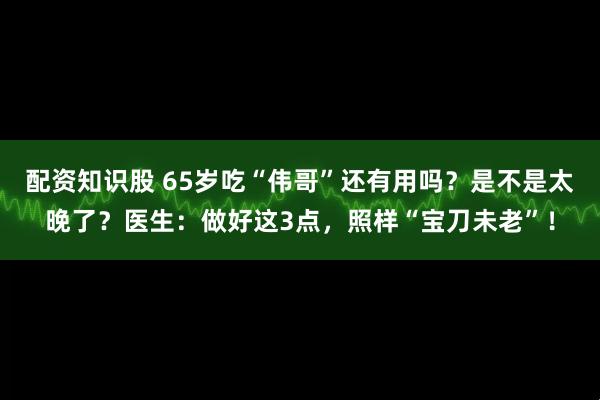 配资知识股 65岁吃“伟哥”还有用吗？是不是太晚了？医生：做好这3点，照样“宝刀未老”！
